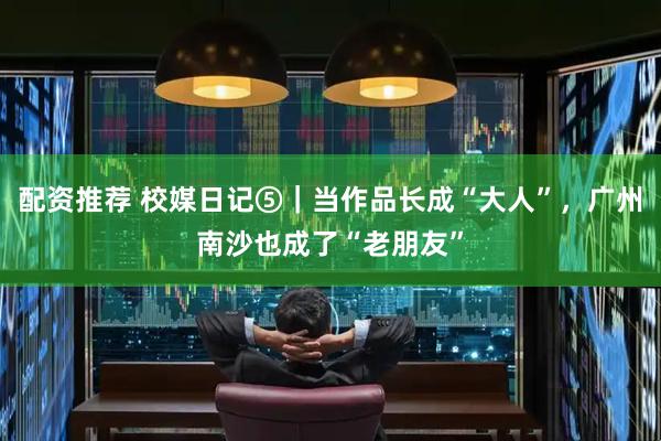 配资推荐 校媒日记⑤｜当作品长成“大人”，广州南沙也成了“老朋友”