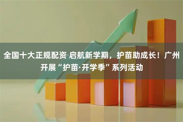 全国十大正规配资 启航新学期，护苗助成长！广州开展“护苗·开学季”系列活动