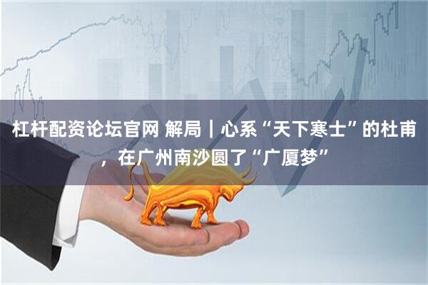 杠杆配资论坛官网 解局｜心系“天下寒士”的杜甫，在广州南沙圆了“广厦梦”